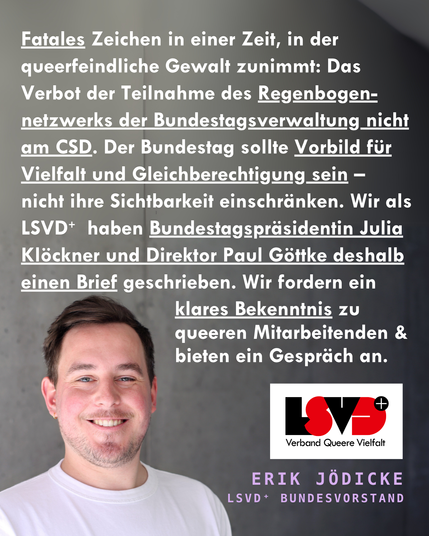Grafik. Foto von Erik Jödicke aus dem Vorstand, der das folgende Statement gibt mit heller Schrift auf dunklem Hintergrund. Fatales Zeichen in einer Zeit, in der queerfeindliche Gewalt zunimmt: Das Verbot der Teilnahme des Regenbogen-netzwerks der Bundestagsverwaltung nicht am CSD. Der Bundestag sollte Vorbild für Vielfalt und Gleichberechtigung sein – nicht ihre Sichtbarkeit einschränken. Wir als LSVD⁺  haben Bundestagspräsidentin Julia Klöckner und Direktor Paul Göttke deshalb einen Brief geschrieben. Wir fordern klares Bekenntnis zu queeren Mitarbeitenden & bieten ein Gespräch an. Unten ist das Logo des LSVD⁺ – Verband Queere Vielfalt abgebildet.