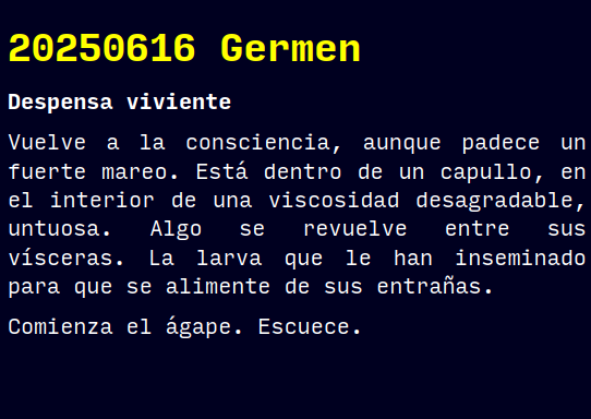 Reto RAE

20250616 Germen

Despensa viviente

Vuelve a la consciencia, aunque padece un fuerte mareo. Está dentro de un capullo, en el interior de una viscosidad desagradable, untuosa. Algo se revuelve entre sus vísceras. La larva que le han inseminado para que se alimente de sus entrañas.
Comienza el ágape. Escuece.

#retorae #microrrelato #microficción #fosco #terror #tefifán #novelwriter