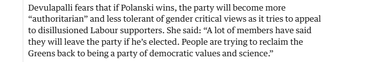 Devulapalli fears that if Polanski wins, the party will become more
“authoritarian” and less tolerant of gender critical views as it tries to appeal
to disillusioned Labour supporters. She said: “A lot of members have said
they will leave the party if he’s elected. People are trying to reclaim the
Greens back to being a party of democratic values and science.”
