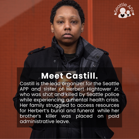 Image description: Image is of a woman looking directly into the camera holding a photo. In the corner of the image is the Seattle APP logo. 

On top of the photo is a transparent black box with white lettering. The text in the middle of the box is the following “Meet Castill. Castill is the lead organizer for the Seattle APP and sister of Herbert Hightower Jr. who was shot and killed by Seattle police while experiencing a mental health crisis. Her family struggled to access resources for Herbert’s burial and funeral while her brother’s killer was placed on paid administrative leave.”
