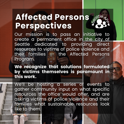 Image description: Image is a collage of photos of people impacted by police violence with colorful backgrounds. Some are holding up their fists, others are holding up photos of loved ones they lost to police violence.

On top of the photo collage is a transparent black box with white lettering. At the top of the box is the following text “Affected Persons Perspectives,” next to the Seattle APP logo. 

The text in the middle of the box is the following “Our mission is to pass an initiative to create a permanent office in the city of Seattle dedicated to providing direct resources to victims of police violence and their families -- the Affected Persons Program. 
We recognize that solutions formulated by victims themselves is paramount in this work. 
We’ll be hosting a series of events to gather community input on what specific resources the office would offer, and are asking victims of police violence and their families what sustainable resources look like to them.”
