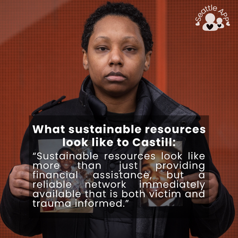Image description: Image is of a woman looking directly into the camera holding two photos. In the corner of the image is the Seattle APP logo. 

On top of the photo is a transparent black box with white lettering. The text in the middle of the box is the following “What sustainable resources look like to Castill: “Sustainable resources look like more than just providing financial assistance, but a reliable network immediately available that is both victim and trauma informed.”
