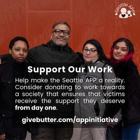 Image description: Image is of four people hugging and smiling looking directly into the camara. In the corner of the image is the Seattle APP logo.

On top of the photo is a transparent black box with white lettering. The text in the middle of the box is the following “Support Our Work. Help make the Seattle APP a reality. Consider donating to work towards a society that ensures that victims receive the support they deserve from day one. givebutter.com/appinitiative”
