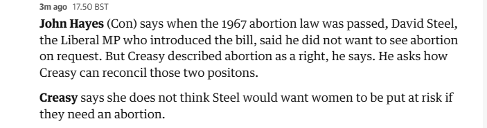 3mago 17.50 BST

John Hayes (Con) says when the 1967 abortion law was passed, David Steel,
the Liberal MP who introduced the bill, said he did not want to see abortion
on request. But Creasy described abortion as a right, he says. He asks how
Creasy can reconcil those two positons.

Creasy says she does not think Steel would want women to be put at risk if
they need an abortion.

