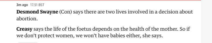 3mago 17.51 BST

Desmond Swayne (Con) says there are two lives involved in a decision about
abortion.

Creasy says the life of the foetus depends on the health of the mother. So if
we don’t protect women, we won't have babies either, she says.
