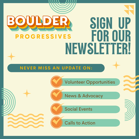 Sign up for the Boulder Progressives newsletter! Never miss an update on Volunteer Opportunities, News & Advocacy, Social Events, and Calls to Action.