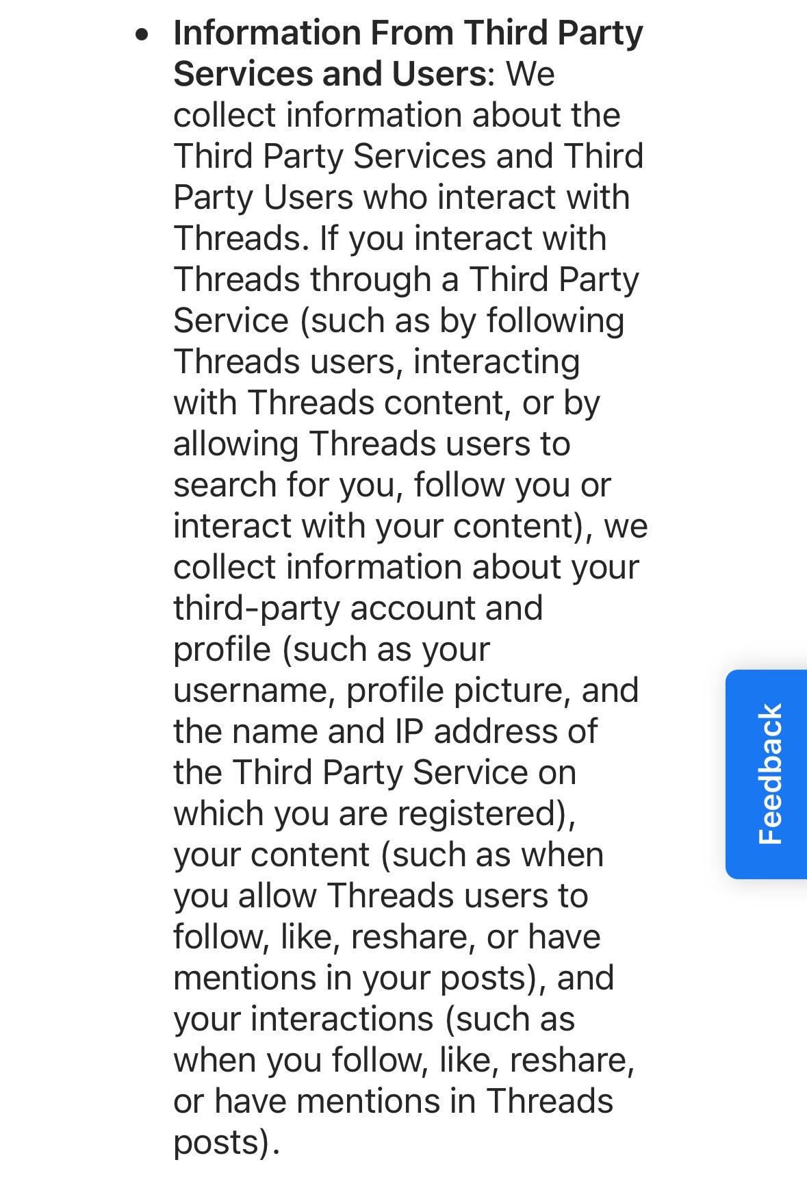 Information From Third Party Services and Users: We collect information about the Third Party Services and Third Party Users who interact with Threads. If you interact with Threads through a Third Party Service (such as by following Threads users, interacting with Threads content, or by allowing Threads users to search for you, follow you or interact with your content), we collect information about your third-party account and profile (such as your username, profile picture, and the name and IP address of the Third Party Service on which you are registered), your content (such as when you allow Threads users to follow, like, reshare, or have mentions in your posts), and your interactions (such as when you follow, like, reshare, or have mentions in Threads posts).