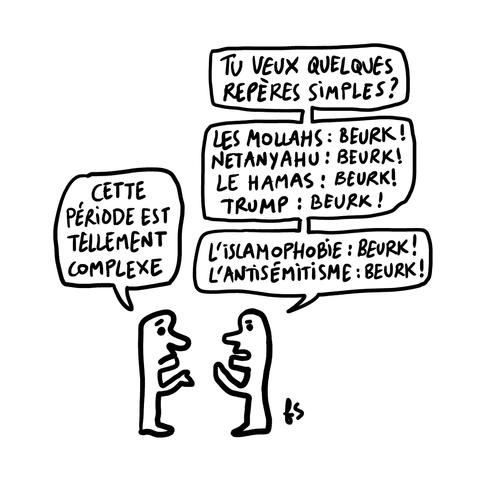 Dessin. Deux personnages face à face.
L'un dit : "Cette période est tellement complexe."
L'autre répond : "Tu veux quelques repères simples ? Les mollahs : beurk ! Netanyahu : beurk ! Le Hamas : beurk ! Trump : beurk ! L'islamophobie : beurk ! L'antisémitisme : beurk !"