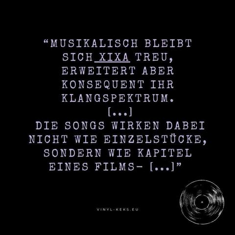 "MUSIKALISCH BLEIBT SICH XIXA TREU, ERWEITERT ABER KONSEQUENT IHR KLANGSPEKTRUM.
[...]
DIE SONGS WIRKEN DABEI NICHT WIE EINZELSTÜCKE, SONDERN WIE KAPITEL EINES FILMS- [...]"
VINYL - KEKS.EU