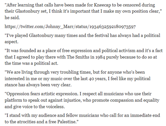 "After learning that calls have been made for Kneecap to be censored during
their Glastonbury set, I think it's important that I make my own position clear,”
he said.

https: //twitter.com/Johnny_Marr/status/1934632592180973597

"I've played Glastonbury many times and the festival has always had a political
aspect.

"It was founded as a place of free expression and political activism and it's a fact
that I agreed to play there with The Smiths in 1984 purely because to do so at
the time was a political act.

"We are living through very troubling times, but for anyone who's been
interested in me or my music over the last 40 years, I feel like my political
stance has always been very clear.

"Oppression fears artistic expression. I respect all musicians who use their
platform to speak out against injustice, who promote compassion and equality
and give voice to the voiceless.

"I stand with my audience and fellow musicians who call for an immediate end
to the atrocities and a free Palestine.”
