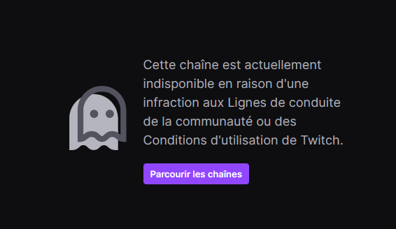 Une capture d'écran où l'on peut lire "Cette chaîne est actuellement indisponible en raison d'une infraction aux Lignes de conduite de la communauté ou des Conditions d'utilisation de Twitch."
