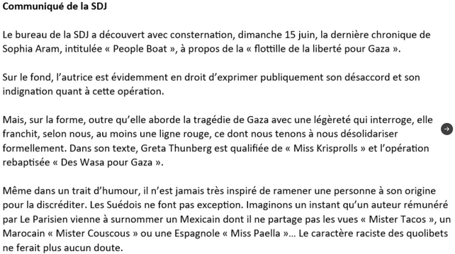 Communiqué de la SDJ du Parisien

Le bureau de la SDJ a découvert avec consternation, dimanche 15 juin, la derniere chronique de Sophia Aram, intitulée « People Boat », a propos de la « flottille de la liberté pour Gaza ».

Sur le fond, 'autrice est évidemment en droit d’exprimer publiquement son désaccord et son indignation quant a cette opération.

Mais, sur la forme, outre qu’elle aborde la tragédie de Gaza avec une légereté qui interroge, elle franchit, selon nous, au moins une ligne rouge, ce dont nous tenons a nous désolidariser formellement. Dans son texte, Greta Thunberg est qualifiee de « Miss Krisprolls » et l'opération rebaptisée « Des Wasa pour Gaza ».

Méme dans un trait d’humour, il n’est jamais tres inspiré de ramener une personne a son origine pour la discréditer. Les Suédois ne font pas exception. Imaginons un instant qu'un auteur rémunéré
par Le Parisien vienne a surnommer un Mexicain dont il ne partage pas les vues « Mister Tacos », un Marocain « Mister Couscous » ou une Espagnole « Miss Paella »... Le caractére raciste des quolibets ne ferait plus aucun doute.
