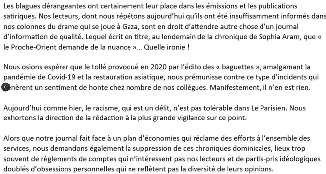 Les blagues dérangeantes ont certainement leur place dans les émissions et les publications satiriques. Nos lecteurs, dont nous répétons aujourd’hui qu’ils ont été insuffisamment informés dans nos colonnes du drame qui se joue a Gaza, sont en droit d’attendre autre chose d’un journal d'information de qualité. Lequel écrit en titre, au lendemain de la chronique de Sophia Aram, que « le Proche-Orient demande de la nuance »... Quelle ironie !

Nous osions espérer que le tollé provoqué en 2020 par I'édito des « baguettes », amalgamant la pandémie de Covid-19 et la restauration asiatique, nous prémunisse contre ce type d’incidents qui génèrent un sentiment de honte chez nombre de nos collegues. Manifestement, il n’en est rien.
Aujourd’hui comme hier, le racisme, qui est un délit, n’est pas tolérable dans Le Parisien. Nous exhortons la direction de la redaction a la plus grande vigilance sur ce point.

Alors que notre journal fait face a un plan d’économies qui réclame des efforts a l'ensemble des services, nous demandons également la suppression de ces chroniques dominicales, lieux trop souvent de reglements de comptes qui n’intéressent pas nos lecteurs et de partis-pris idéologiques doublés d’obsessions personnelles qui ne refletent pas la diversité de leurs opinions.
