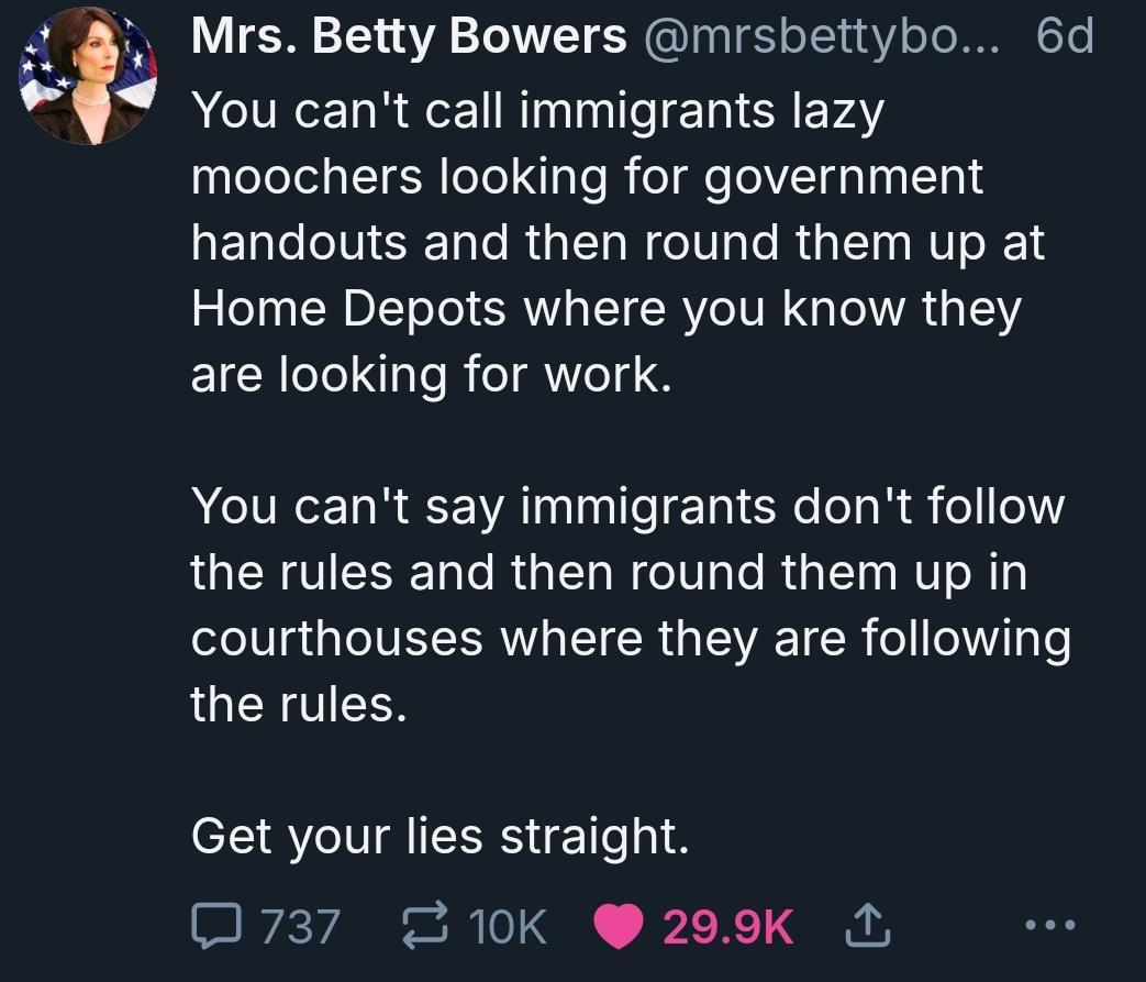 A post from miss Betty Bowers. You can't call immigrants lazy moochers looking for government handouts and then round them up at home depot where you know they are looking for work. You can't say immigrants don't follow the rules and then round them up in courthouses where they are following the rules. Get your lies straight. End post