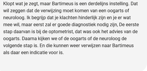Klopt wat je zegt, maar Bartimeus is een derdelijns instelling. Dat
wil zeggen dat de verwijzing moet komen van een oogarts of
neuroloog. Ik begrijp dat je klachten hinderlijk zijn en je er wat
mee wil, maar eerst zal er goede diagnostiek nodig zijn, De eerste
stap daarvan is bij de optometrist, dat was ook het advies van de
oogarts. Daarna kijken we of de oogarts of de neuroloog de
volgende stap is. En die kunnen weer verwijzen naar Bartimeus
als daar een indicatie voor is.
