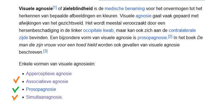 wiki pagina:
Visuele agnosiel'] of zieleblindheid is de medische benaming voor het onvermogen tot het
herkennen van bepaalde afbeeldingen en kleuren. Visuele agnosie gaat vaak gepaard met
afwilkingen van het gezichtsveld. Het wordt meestal veroorzaakt door een
hersenbeschadiging in de linker occipitale kwab, maar kan ook zich aan de contralaterale
Zijde bevinden. Een biizondere vorm van visuele agnosie is prosopagnosie.2! In het boek De
man die zijn vrouw voor een hoed hield worden ook gevallen van visuele agnosie
beschreven [3]
Enkele vormen van visuele agnosieén:
« Apperceptieve agnosie

oranje vinkje Associatieve agnosie

groen vinkje Prosopagnosie

oranje vinkje Simultaanagnosie.
