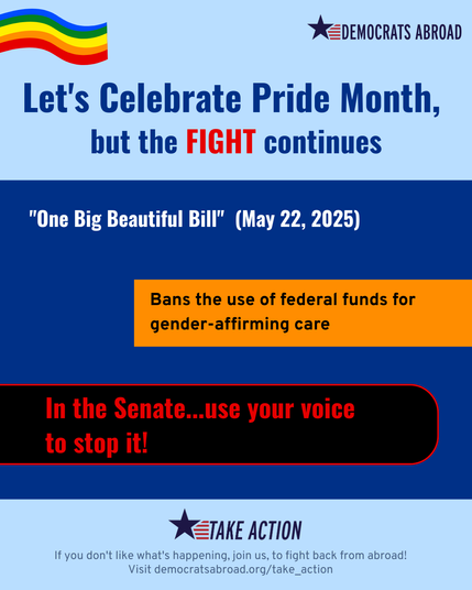 A graphic on a background that is light blue at the top and bottom and darker blue in the middle. At the top is a rainbow and the Democrats Abroad logo. Text under that says Let’s celebrate Pride Month but the fight continues. “One Big Beautiful Bill” (May 22, 2925) Bans the use of federal funds for gender-affirming care. In the Senate…use your voice to stop it!”  At the bottom, are directions to Take Action at DemocratsAbroad.org/take_action. 
