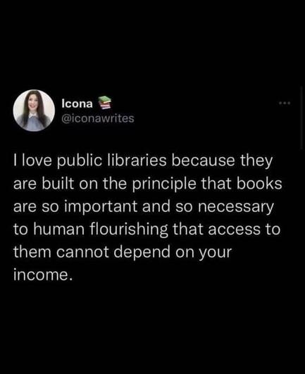 

@iconawrites
| love public libraries because they
are built on the principle that books
are so important and so necessary
to human flourishing that access to
them cannot depend on your
income.
