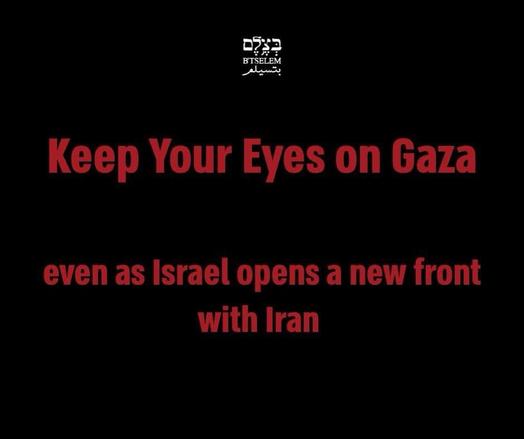 BT’SELEM 

Keep Your Eyes on Gaza even as Israel opens a new front with Iran