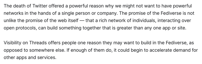 The death of Twitter offered a powerful reason why we might not want to have powerful networks in the hands of a single person or company. The promise of the Fediverse is not unlike the promise of the web itself — that a rich network of individuals, interacting over open protocols, can build something together that is greater than any one app or site.

Visibility on Threads offers people one reason they may want to build in the Fediverse, as opposed to somewhere else. If enough of them do, it could begin to accelerate demand for other apps and services.