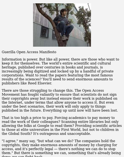 Guerilla Open Access Manifesto

Information is power. But like all power, there are those who want to keep it for themselves. The world's entire scientific and cultural heritage, published over centuries in books and journals, is increasingly being digitized and locked up by a handful of private corporations. Want to read the papers featuring the most famous results of the sciences? You'll need to send enormous amounts to publishers like Reed Elsevier.

There are those struggling to change this. The Open Access Movement has fought valiantly to ensure that scientists do not sign their copyrights away but instead ensure their work is published on the Internet, under terms that allow anyone to access it. But even under the best scenarios, their work will only apply to things published in the future. Everything up until now will have been lost.

That is too high a price to pay. Forcing academics to pay money to read the work of their colleagues? Scanning entire libraries but only allowing the folks at Google to read them? Providing scientific articles to those at elite universities in the First World, but not to children in the Global South? It's outrageous and unacceptable.

"I agree," many say, "but what can we do? The companies hold the copyrights, they make enormous amounts of money by charging for access, and it's perfectly legal — there's nothing we can do to stop them." But there is something we can, something that's already being done: we can fight back.