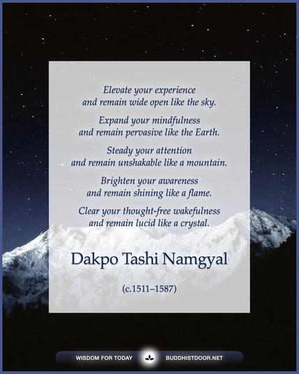 Buddhistdoor Quote for Today: 

Elevate your experience  and remain wide open like the sky.
Expand your mindfulness  and remain pervasive like the Earth.
Steady your attention  and remain unshakable like a mountain.
Brighten your awareness  and remain shining like a flame.
Clear your thought-free wakefulness  and remain lucid like a crystal. — Dakpo Tashi Namgyal (c.1511–1587)