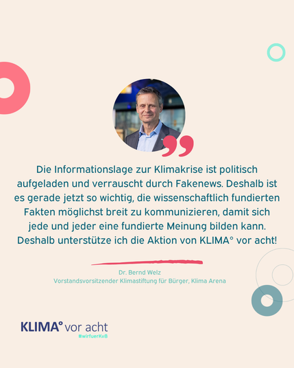 ZItat von Bernd Welz: "Die Informationslage zur Klimakrise ist politisch aufgeladen und verrauscht durch Fakenews. Deshalb ist es gerade jetzt so wichtig, die wissenschaftlich fundierten Fakten möglichst breit zu kommunizieren, damit sich jede und jeder eine fundierte Meinung bilden kann. Deshalb unterstütze ich die Aktion von KLIMA° vor acht!"