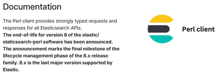 The Perl client provides strongly typed requests and responses for all Elasticsearch APIs.
The end-of-life for version 8 of the elastic/elaticsearch-perl software has been announced. The announcement marks the final milestone of the lifecycle management phase of the 8.x release family. 8.x is the last major version supported by Elastic.