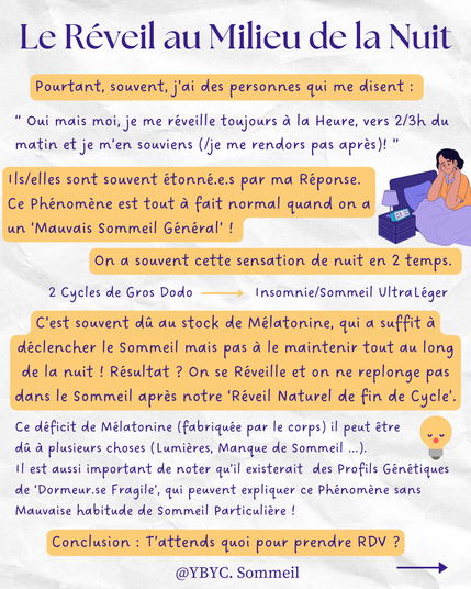 Le Réveil au Milieu de la Nuit

Pourtant, souvent, j’ai des personnes qui me disent :

“ Oui mais moi, je me réveille toujours à la Heure, vers 2/3h du matin et je m’en souviens (/je me rendors pas après)! ”

Ils/elles sont souvent étonné.e.s par ma Réponse.

Ce Phénomène est tout à fait normal quand on a un ‘Mauvais Sommeil Général’ !

On a souvent cette sensation de nuit en 2 temps.

2 Cycles de Gros Dodo à  Insomnie/Sommeil UltraLéger

C’est souvent dû au stock de Mélatonine, qui a suffit à déclencher le Sommeil mais pas à le maintenir tout au long de la nuit ! Résultat ? On se Réveille et on ne replonge pas dans le Sommeil après notre ‘Réveil Naturel de fin de Cycle’.



Ce déficit de Mélatonine (fabriquée par le corps) il peut être dû à plusieurs choses (Lumières, Manque de Sommeil ...).

Il est aussi important de noter qu’il existerait des Profils Génétiques de ‘Dormeur.se Fragile’, qui peuvent expliquer ce Phénomène sans Mauvaise habitude de Sommeil Particulière !
Conclusion : T’attends quoi pour prendre RDV ?