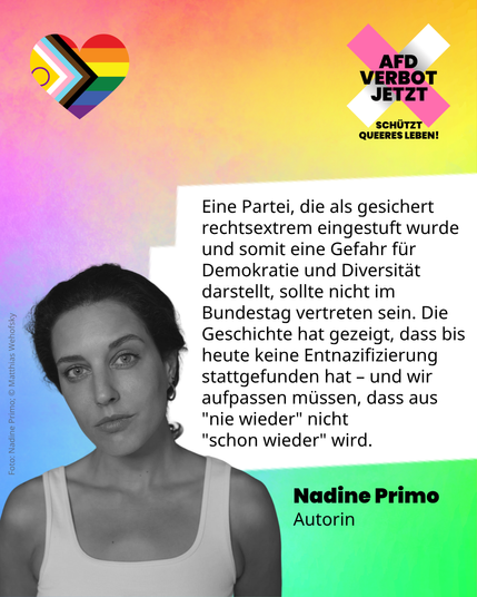 Eine Grafik in bunten Regenbogenfarben. Ein Symbol der LQBTQIA+ Flagge in Herzform. Das Logo der Kampagne AfD-Verbot Jetzt mit dem Zusatz: Schützt queeres Leben! Ein schwarz-weiß Foto der Autorin Nadine Primo, die ernst in die Kamera blickt. Ihr Zitat: Eine Partei, die als gesichert rechtsextrem eingestuft wurde und somit eine Gefahr für Demokratie und Diversität darstellt, sollte nicht im Bundestag vertreten sein. Die Geschichte hat gezeigt, dass bis heute keine Entnazifizierung stattgefunden hat – und wir aufpassen müssen, dass aus "nie wieder" nicht "schon wieder" wird.
