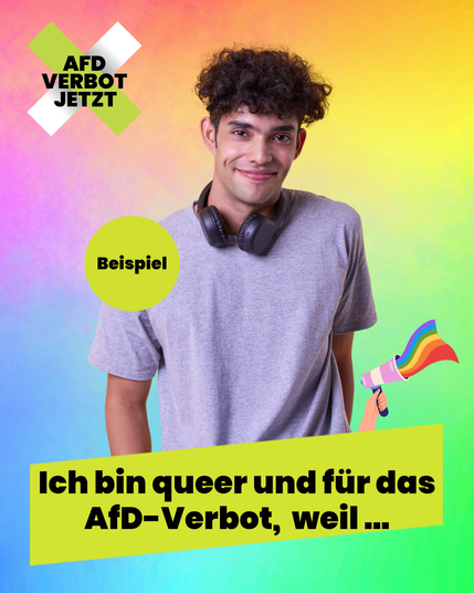 Eine Beispielgrafik: Ein Foto eines jungen Mannes, der in die Kamera lächelt. Der Hintergrund ist ein bunter Verlauf aller Regenbogenfarben. Eine kleine Zeichnung einer Hand hält ein Megafon ins Bild, aus dem eine Regenbogenflagge heraus flattert. Links oben das Logo der Kampagne AfD Verbot Jetzt, unten ist ein Farbfeld in einer der Farben der Kampagne, hellgrün, darauf steht: Ich bin queer und für das AfD-Verbot, weil… Diese Grafik können Userinnen mit ihrem eigenen Bild verwenden und selbst posten, um ihre Unterstützung auszudrücken.