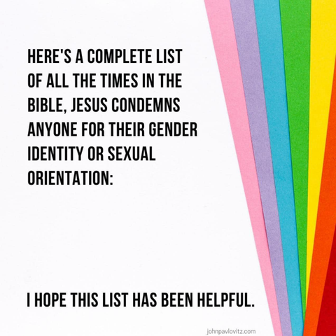 HERE'S A COMPLETE LIST OF ALL THE TIMES IN THE BIBLE, JESUS CONDEMNS ANYONE FOR THEIR GENDER IDENTITY OR SEXUAL ORIENTATION: I HOPE THIS LIST HAS BEEN HELPFUL.