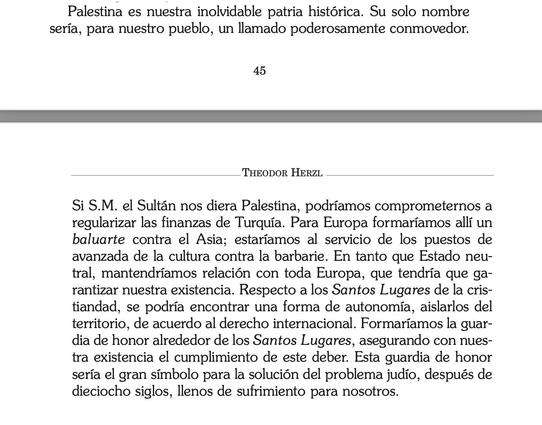 Captura de pantalla de un fragmento (repartido entre las páginas 45 y 46) de la edicion en español de "Der Judenstaat" de Theodor Herzl  ( https://www.masuah.org/wp-content/uploads/2013/12/El-Estado-Judio-Hertzl.pdf ) que dice lo siguiente: 

«Palestina es nuestra inolvidable patria histórica. Su solo nombre sería, para nuestro pueblo, un llamado poderosamente conmovedor.
Si S.M. el Sultán nos diera Palestina, podríamos comprometernos a regularizar las finanzas de Turquía. Para Europa formaríamos allí un baluarte contra el Asia; estaríamos al servicio de los puestos de avanzada de la cultura contra la barbarie. En tanto que Estado neu-tral, mantendríamos relación con toda Europa, que tendría que garantizar nuestra existencia. Respecto a los Santos Lugares de la cris-tiandad, se podría encontrar una forma de autonomía, aislarlos del territorio, de acuerdo al derecho internacional. Formaríamos la guardia de honor alrededor de los Santos Lugares, asegurando con nuestra existencia el cumplimiento de este deber. Esta guardia de honor sería el gran símbolo para la solución del problema judío, después de dieciocho siglos, llenos de sufrimiento para nosotros».