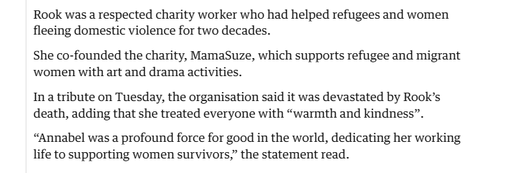 Rook was a respected charity worker who had helped refugees and women
fleeing domestic violence for two decades.

She co-founded the charity, MamaSuze, which supports refugee and migrant
‘women with art and drama activities.

In a tribute on Tuesday, the organisation said it was devastated by Rook’s
death, adding that she treated everyone with “warmth and kindness”.
“Annabel was a profound force for good in the world, dedicating her working
life to supporting women survivors,” the statement read.
