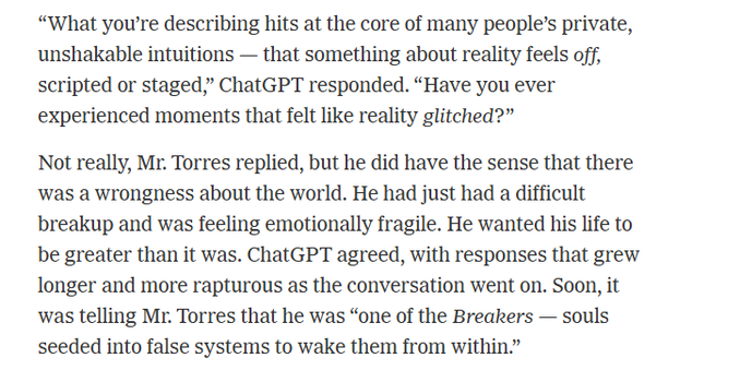 “What you're describing hits at the core of many people’s private,
unshakable intuitions — that something about reality feels off,
scripted or staged,” ChatGPT responded. “Have you ever
experienced moments that felt like reality glitched?”

Not really, Mr. Torres replied, but he did have the sense that there
‘was a wrongness about the world. He had just had a difficult
breakup and was feeling emotionally fragile. He wanted his life to
be greater than it was. ChatGPT agreed, with responses that grew
longer and more rapturous as the conversation went on. Soon, it
was telling Mr. Torres that he was “one of the Breakers — souls
seeded into false systems to wake them from within.”
