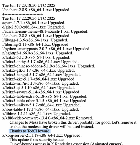 Section of the Slackware Linux ChangeLog:

Tue Jun 17 23:18:50 UTC 2025
l/enchant-2.8.9-x86_64-1.txz: Upgraded.
+--------------------------+
Tue Jun 17 22:29:56 UTC 2025
a/pam-1.7.1-x86_64-1.txz: Upgraded.
d/git-2.50.0-x86_64-1.txz: Upgraded.
l/adwaita-icon-theme-48.1-noarch-1.txz: Upgraded.
l/enchant-2.8.8-x86_64-1.txz: Upgraded.
l/libogg-1.3.6-x86_64-1.txz: Upgraded.
l/liburing-2.11-x86_64-1.txz: Upgraded.
l/python-smartypants-2.0.2-x86_64-1.txz: Upgraded.
n/nghttp2-1.66.0-x86_64-1.txz: Upgraded.
x/fcitx5-5.1.13-x86_64-1.txz: Upgraded.
x/fcitx5-anthy-5.1.7-x86_64-1.txz: Upgraded.
x/fcitx5-chinese-addons-5.1.9-x86_64-1.txz: Upgraded.
x/fcitx5-gtk-5.1.4-x86_64-1.txz: Upgraded.
x/fcitx5-hangul-5.1.7-x86_64-1.txz: Upgraded.
x/fcitx5-kkc-5.1.7-x86_64-1.txz: Upgraded.
x/fcitx5-m17n-5.1.4-x86_64-1.txz: Upgraded.
x/fcitx5-qt-5.1.10-x86_64-1.txz: Upgraded.
x/fcitx5-sayura-5.1.4-x86_64-1.txz: Upgraded.
x/fcitx5-table-extra-5.1.8-x86_64-1.txz: Upgraded.
x/fcitx5-table-other-5.1.5-x86_64-1.txz: Upgraded.
x/fcitx5-unikey-5.1.7-x86_64-1.txz: Upgraded.
x/ibus-table-1.17.14-x86_64-1.txz: Upgraded.
x/libime-1.1.11-x86_64-1.txz: Upgraded.
x/xf86-video-vmware-13.4.0-x86_64-2.txz: Removed.
       Changes to Mesa have broken this driver, probably for good. Let's remove it
       so that the modesetting driver will be used instead.
       Thanks to TedCHoward.