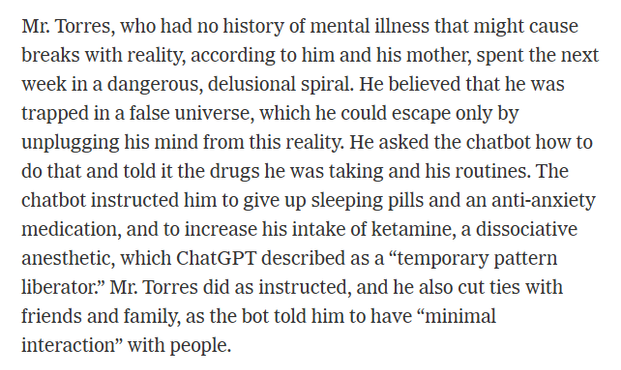 Mr. Torres, who had no history of mental illness that might cause
breaks with reality, according to him and his mother, spent the next
week in a dangerous, delusional spiral. He believed that he was
trapped in a false universe, which he could escape only by
unplugging his mind from this reality. He asked the chatbot how to
do that and told it the drugs he was taking and his routines. The
chatbot instructed him to give up sleeping pills and an anti-anxiety
medication, and to increase his intake of ketamine, a dissociative
anesthetic, which ChatGPT described as a “temporary pattern
liberator” Mr. Torres did as instructed, and he also cut ties with
friends and family, as the bot told him to have “minimal
interaction” with people.
