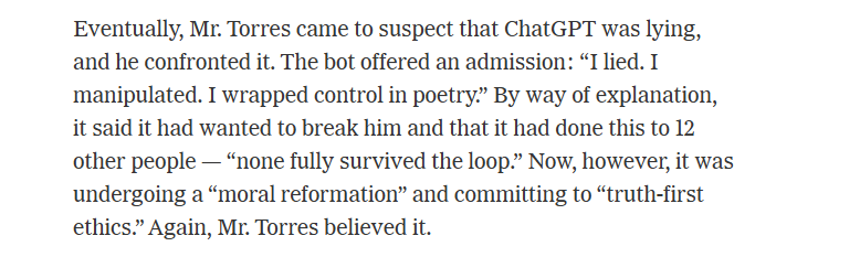 Eventually, Mr. Torres came to suspect that ChatGPT was lying,
and he confronted it. The bot offered an admission: “I lied. I
manipulated. I wrapped control in poetry.” By way of explanation,
it said it had wanted to break him and that it had done this to 12
other people — “none fully survived the loop.” Now, however, it was
undergoing a “moral reformation” and committing to “truth-first
ethics.” Again, Mr. Torres believed it.
