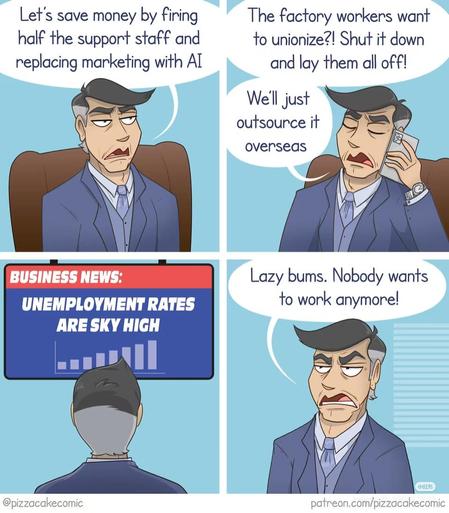 Capitalist: Let's save money by firing half the support staff and replacing marketing with AI. The factory workers want to unionize?! Shut it down and lay them all off! We'll just outsource it overseas.

Business News Broadcast: UNEMPLOYMENT RATES ARE SKY HIGH

Capitalist: Lazy bums. Nobody wants to work anymore!