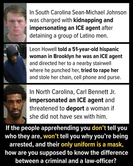 In South Carolina Sean-Michael Johnson was charged with kidnapping and impersonating an ICE agent after detaining a group of Latino men.

Leon Howell told a 51-year-old hispanic woman in Brooklyn he was an ICE agent and directed her to a nearby stairwell where he punched her, tried to rape her and stole her chain, cell phone and purse.

In North Carolina, Carl Bennett Jr. impersonated an ICE agent and threatened to deport a woman if she did not have sex with him.

If the people apprehending you don't tell you who they are, won't tell you why you're being arrested, and their only uniform is a mask, how are you supposed to know the difference between a criminal and a law-officer?