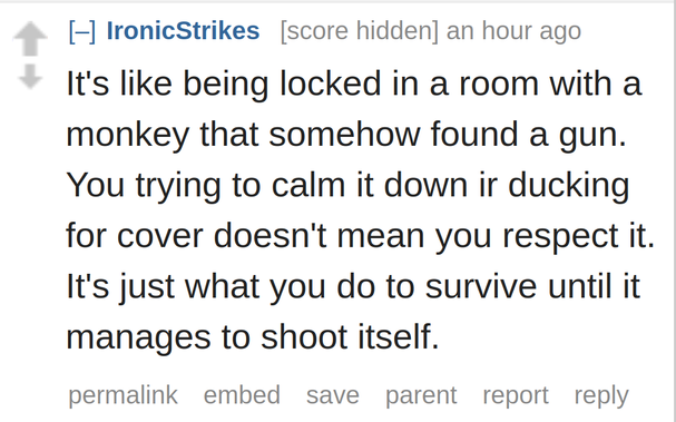 It's like being locked in a room with a monkey that somehow found a gun. You trying to calm it down ir ducking for cover doesn't mean you respect it. It's just what you do to survive until it manages to shoot itself.
