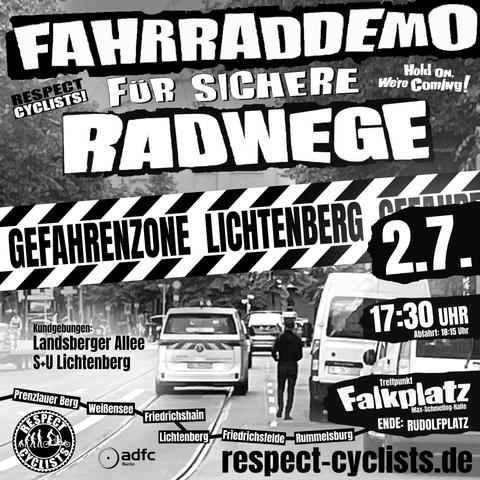 Sharepic für die Respect Cyclists Fahrraddemo vom 2. Juli 2025:

Im Hintergrundbild ist eine befahrene Straße zu sehen. Auf beiden Richtungsfahrbahnen sind Straßenbahnschienen eingelassen, der Fahrradschutzstreifen rechts neben den Schienen ist von Transportern zugeparkt.

Darüber folgende Textbausteine:

Fahrraddemo für sichere Radwege
Respect Cyclists
Hold on we're coming!

Gefahrenzone Lichtenberg

Kundgebungen:
Landsberger Allee
S+U Lichtenberg

Prenzlauer Berg Weißensee Feiedrichshain Lichtenberg Friedrichsfelde Rummelburg

2.7.
17:30 Abfahrt 18:15
Treffpunkt Falkplatz (Max Schmeling Halle)
Ende: Rudolfplatz

Darunter die Logos von Respect Cyclists und ADFC Berlin