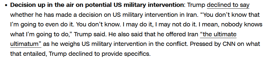 Decision up in the air on potential US military intervention: Trump declined to say whether he has made a decision on US military intervention in Iran. “You don’t know that I’m going to even do it. You don’t know. I may do it, I may not do it. I mean, nobody knows what I’m going to do,” Trump said. He also said that he offered Iran “the ultimate ultimatum” as he weighs US military intervention in the conflict. Pressed by CNN on what that entailed, Trump declined to provide specifics. 