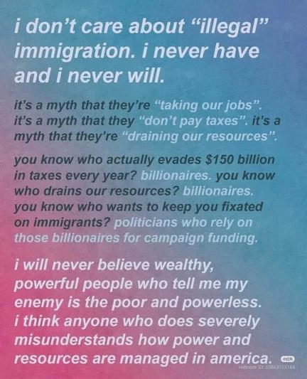 I don't care about "illegal” immigration. I never have, and I never will.

It's a myth that they're "taking our jobs." It's a myth that they "don't pay taxes." It's a myth that they're "draining our resources."

Do you know who actually evades $150 billion in taxes every year? billionaires. Do you know who drains our resources? billionaires. Do you know who wants to keep you fixated on immigrants? politicians who rely on those billionaires for campaign funding.

I will never believe that wealthy, powerful people who tell me my enemy are poor and powerless. I think anyone who does severely misunderstands how power and resources are managed in america.