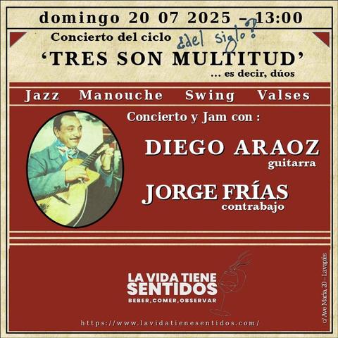 La imagen es un afiche cuadrado con fondo ocre que anuncia un concierto. Está dividido en cuatro partes.
En la parte superior se lee: domingo 20 07 2025 - 13:00.
En la inmediatamente inferior se lee: Concierto del ciclo y, escrito a mano, ¿del siglo?; debajo se lee Tres son multitud y en la última parte inferior se lee ... es decir, dúos.
En la parte central de color arcilla se lee: Jazz Manouche Swing Valses; justo debajo, a la izquierda, hay una imagen antigua de un hombre que usa bigote y un pañuelo anudado al cuello y lleva puesta una americana azul verdosa y está tocando una guitarra (como información adicional, que no está en la imagen, se trata de Django Reinhardt). A la derecha se lee: concierto y jam con: Diego Araoz guitarra y Jorge Frías contrabajo.
En la cuarta parte, la inferior, se lee: La vida tiene sentidos beber comer observar.
Debajo: una dirección web https://lavidatienesentidos.com
A la derecha, casi al borde y en vertical, aparece una dirección: c/ Ave María, 20 - Lavapiés