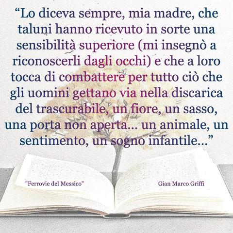 L'immagine digitale riproduce un albero fiorito che sboccia dalle pagine centrali di un libro aperto. In primo piano le scritte: "Lo diceva sempre, mia madre, che taluni hanno ricevuto in sorte una sensibilità superiore (mi insegnò a riconoscerli dagli occhi) e che a loro tocca di combattere per tutto ciò che gli uomini gettano via nella discarica del trascurabile, un fiore, un sasso, una porta non aperta... un animale, un sentimento, un sogno infantile...", "Ferrovie del Messico Gian Marco Griffi". 
