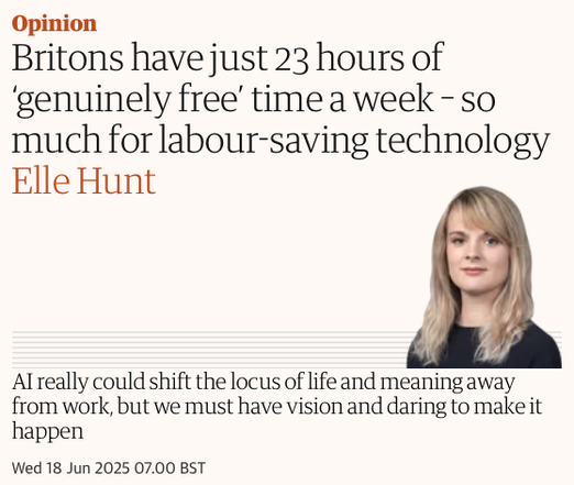 Guardian Opinion headline

"Britons have just 23 hours of ‘genuinely free’ time a week - so much for labour-saving technology"
Byline: Elle Hunt
Standfirst: AI really could shift the locus of life and meaning away from work, but we must have vision and daring to make it happen

Wed 18 Jun 2025 07.00 BST