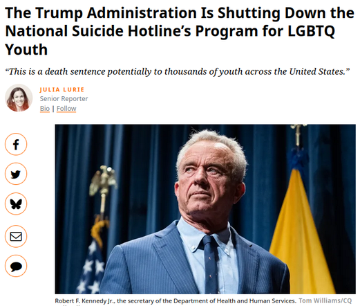 Trump2 Shutting Down 988 National Suicide Hotline for 2SLGBTQIA+ Youth
https://www.salon.com/2025/06/18/devastated-and-heartbroken-cuts-lgbtq-youth-on-988-hotline
https://19thnews.org/2025/06/trump-administration-ends-national-lgbtq-suicide-hotline

Image / story: https://www.motherjones.com/politics/2025/06/trump-ending-lgbtq-suicide-hotline

HHS: hotline will “focus on serving all help seekers” & “no longer silo LGB+ youth services”
Statement notably OMITTED TQ markers referring to transgender/queer persons

🇺🇲 🇬🇧 🇨🇦 #Trump #Christofascism #antiLGBTQ #transgenocide
🇨🇦 #Poilievre #DanielleSmith #ScottMoe #Trumpism

🏳️⚧️ #TransLivesMatter #BlackTransLivesMatter #TransRights
https://mastodon.social/@persagen/114186381298087870
