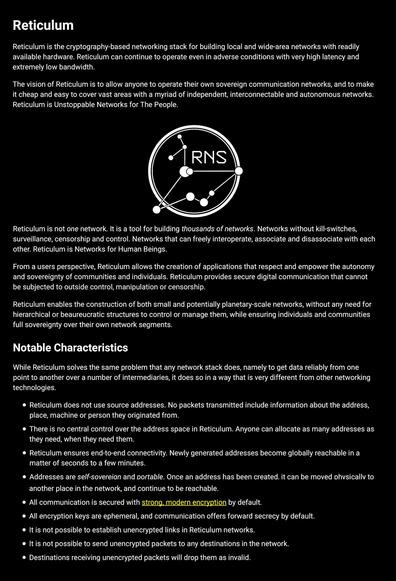 reticulum.network page view:

Reticulum

Reticulum is the cryptography-based networking stack for building local and wide-area networks with readily available hardware. Reticulum can continue to operate even in adverse conditions with very high latency and extremely low bandwidth.

The vision of Reticulum is to allow anyone to operate their own sovereign communication networks, and to make it cheap and easy to cover vast areas with a myriad of independent, interconnectable and autonomous networks. Reticulum is Unstoppable Networks for The People.

Reticulum is not one network. It is a tool for building thousands of networks. Networks without kill-switches, surveillance, censorship and control. Networks that can freely interoperate, associate and disassociate with each other. Reticulum is Networks for Human Beings.

From a users perspective, Reticulum allows the creation of applications that respect and empower the autonomy and sovereignty of communities and individuals. Reticulum provides secure digital communication that cannot be subjected to outside control, manipulation or censorship.

Reticulum enables the construction of both small and potentially planetary-scale networks, without any need for hierarchical or beaureucratic structures to control or manage them, while ensuring individuals and communities full sovereignty over their own network segments.
