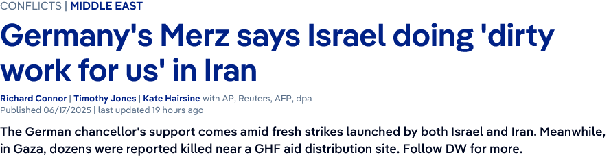 Screenshot of a news headline

CONFLICTS | MIDDLE EAST

Germany's Merz says Israel doing 'dirty work for us' in Iran
Richard Connor | Timothy Jones | Kate Hairsine with AP, Reuters, AFP, dpa
The German chancellor's support comes amid fresh strikes launched by both Israel and Iran. Meanwhile, in Gaza, dozens were reported killed near a GHF aid distribution site.
